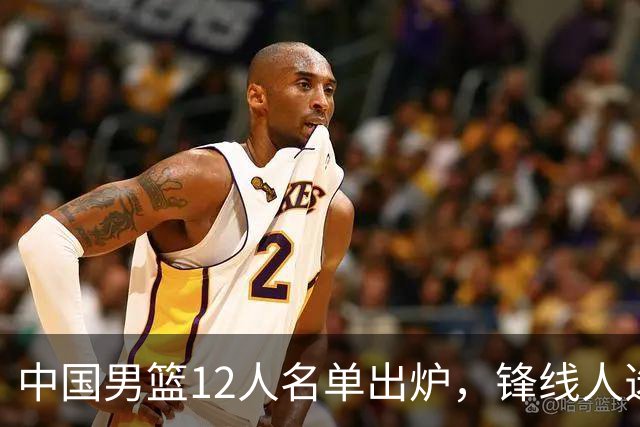 中国男篮12人名单出炉，锋线人选引热议，没有王浩然很多人不理解